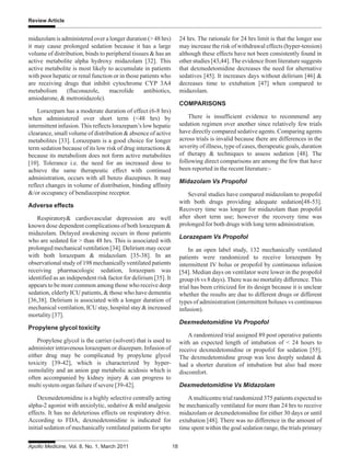 Apollo Medicine, Vol. 8, No. 1, March 2011 18
Review Article
midazolam is administered over a longer duration (> 48 hrs)
it may cause prolonged sedation because it has a large
volume of distribution, binds to peripheral tissues & has an
active metabolite alpha hydroxy midazolam [32]. This
active metabolite is most likely to accumulate in patients
with poor hepatic or renal function or in those patients who
are receiving drugs that inhibit cytochrome CYP 3A4
metabolism (fluconazole, macrolide antibiotics,
amiodarone, & metronidazole).
Lorazepam has a moderate duration of effect (6-8 hrs)
when administered over short term (<48 hrs) by
intermittent infusion.This reflects lorazepam’s low hepatic
clearance, small volume of distribution & absence of active
metabolites [33]. Lorazepam is a good choice for longer
term sedation because of its low risk of drug interactions &
because its metabolism does not form active metabolites
[10]. Tolerance i.e. the need for an increased dose to
achieve the same therapeutic effect with continued
administration, occurs with all benzo diazepines. It may
reflect changes in volume of distribution, binding affinity
&/or occupancy of bendiazepine receptor.
Adverse effects
Respiratory& cardiovascular depression are well
known dose dependent complications of both lorazepam &
midazolam. Delayed awakening occurs in those patients
who are sedated for > than 48 hrs. This is associated with
prolonged mechanical ventilation [34]. Delirium may occur
with both lorazepam & midazolam [35-38]. In an
observational study of 198 mechanically ventilated patients
receiving pharmacologic sedation, lorazepam was
identified as an independent risk factor for delirium [35]. It
appears to be more common among those who receive deep
sedation, elderly ICU patients, & those who have dementia
[36,38]. Delirium is associated with a longer duration of
mechanical ventilation, ICU stay, hospital stay & increased
mortality [37].
Propylene glycol toxicity
Propylene glycol is the carrier (solvent) that is used to
administer intravenous lorazepam or diazepam. Infusion of
either drug may be complicated by propylene glycol
toxicity [39-42], which is characterized by hyper-
osmolality and an anion gap metabolic acidosis which is
often accompanied by kidney injury & can progress to
multi system organ failure if severe [39-42].
Dexmedetomidine is a highly selective centrally acting
alpha-2 agonist with anxiolytic, sedative & mild analgesic
effects. It has no deleterious effects on respiratory drive.
According to FDA, dexmedetomidine is indicated for
initial sedation of mechanically ventilated patients for upto
24 hrs. The rationale for 24 hrs limit is that the longer use
may increase the risk of withdrawal effects (hyper-tension)
although these effects have not been consistently found in
other studies [43,44]. The evidence from literature suggests
that dexmedetomidine decreases the need for alternative
sedatives [45]. It increases days without delirium [46] &
decreases time to extubation [47] when compared to
midazolam.
COMPARISONS
There is insufficient evidence to recommend any
sedation regimen over another since relatively few trials
have directly compared sedative agents. Comparing agents
across trials is invalid because there are differences in the
severity of illness, type of cases, therapeutic goals, duration
of therapy & techniques to assess sedation [48]. The
following direct comparisons are among the few that have
been reported in the recent literature:-
Midazolam Vs Propofol
Several studies have compared midazolam to propofol
with both drugs providing adequate sedation[48-53].
Recovery time was longer for midazolam than propofol
after short term use; however the recovery time was
prolonged for both drugs with long term administration.
Lorazepam Vs Propofol
In an open label study, 132 mechanically ventilated
patients were randomized to receive lorazepam by
intermittent IV bolus or propofol by continuous infusion
[54]. Median days on ventilator were lower in the propofol
group (6 vs 8 days).There was no mortality difference.This
trial has been criticized for its design because it is unclear
whether the results are due to different drugs or different
types of administration (intermittent boluses vs continuous
infusion).
Dexmedetomidine Vs Propofol
A randomized trial assigned 89 post operative patients
with an expected length of intubation of < 24 hours to
receive dexmedetomidine or propofol for sedation [55].
The dexmedetomidine group was less deeply sedated &
had a shorter duration of intubation but also had more
discomfort.
Dexmedetomidine Vs Midazolam
A multicentre trial randomized 375 patients expected to
be mechanically ventilated for more than 24 hrs to receive
midazolam or dexmedetomidine for either 30 days or until
extubation [48]. There was no difference in the amount of
time spent within the goal sedation range, the trials primary
 