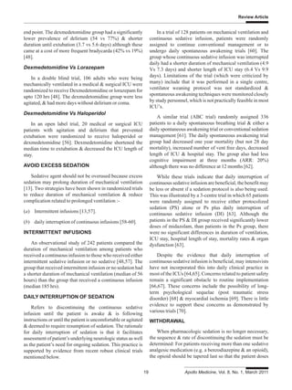 Review Article
19 Apollo Medicine, Vol. 8, No. 1, March 2011
end point. The dexmedetomidine group had a significantly
lower prevalence of delirium (54 vs 77%) & shorter
duration until extubation (3.7 vs 5.6 days) although these
came at a cost of more frequent bradycarda (42% vs 19%)
[48].
Dexmedetomidine Vs Lorazepam
In a double blind trial, 106 adults who were being
mechanically ventilated in a medical & surgical ICU were
randomized to receive Dexmedetomidine or lorazepam for
upto 120 hrs [48]. The dexmedetomidine group were less
agitated, & had more days without delirium or coma.
Dexmedetomidine Vs Haloperidol
In an open label trial, 20 medical or surgical ICU
patients with agitation and delirium that prevented
extubation were randomized to receive haloperidol or
dexmedetomidine [56]. Dexmedetomidine shortened the
median time to extubation & decreased the ICU length of
stay.
AVOID EXCESS SEDATION
Sedative agent should not be overused because excess
sedation may prolong duration of mechanical ventilation
[13]. Two strategies have been shown in randomized trials
to reduce duration of mechanical ventilation & reduce
complication related to prolonged ventilation :-
(a) Intermittent infusions [13,57].
(b) daily interruption of continuous infusions [58-60].
INTERMITTENT INFUSIONS
An observational study of 242 patients compared the
duration of mechanical ventilation among patients who
received a continuous infusion to those who received either
intermittent sedative infusion or no sedative [48,57]. The
group that received intermittent infusion or no sedation had
a shorter duration of mechanical ventilation (median of 56
hours) than the group that received a continuous infusion
(median 185 hrs).
DAILY INTERRUPTION OF SEDATION
Refers to discontinuing the continuous sedative
infusion until the patient is awake & is following
instructions or until the patient is uncomfortable or agitated
& deemed to require resumption of sedation. The rationale
for daily interruption of sedation is that it facilitates
assessment of patient’s underlying neurologic status as well
as the patient’s need for ongoing sedation. This practice is
supported by evidence from recent robust clinical trials
mentioned below.
In a trial of 128 patients on mechanical ventilation and
continuous sedative infusion, patients were randomly
assigned to continue conventional management or to
undergo daily spontaneous awakening trials [60]. The
group whose continuous sedative infusion was interrupted
daily had a shorter duration of mechanical ventilation (4.9
Vs 7.3 days) and shorter length of ICU stay (6.4 Vs 9.9
days). Limitations of the trial (which were criticized by
many) include that it was performed in a single centre,
ventilator weaning protocol was not standardized &
spontaneous awakening techniques were monitored closely
by study personnel, which is not practically feasible in most
ICU’s.
A similar trial (ABC trial) randomly assigned 336
patients to a daily spontaneous breathing trial & either a
daily spontaneous awakening trial or conventional sedation
management [61]. The daily spontaneous awakening trial
group had decreased one year mortality (but not 28 day
mortality), increased number of vent free days, decreased
length of ICU & hospital stay. The group also had less
cognitive impairment at three months (ARR: 20%)
although there was no difference at 12 months [62].
While these trials indicate that daily interruption of
continuous sedative infusion are beneficial, the benefit may
be less or absent if a sedation protocol is also being used.
This was illustrated by a 3-centre trial in which 65 patients
were randomly assigned to receive either protocolized
sedation (PS) alone or Ps plus daily interruption of
continuous sedative infusion (DI) [63]. Although the
patients in the PS & DI group received significantly lower
doses of midazolam, than patients in the Ps group, there
were no significant differences in duration of ventilation,
ICU stay, hospital length of stay, mortality rates & organ
dysfunction [63].
Despite the evidence that daily interruption of
continuous sedative infusion is beneficial, may intensivists
have not incorporated this into daily clinical practice in
most of the ICUs [64,65]. Concerns related to patient safety
remain a significant obstacle to routine implementation
[66,67]. These concerns include the possibility of long-
term psychological sequelae (post traumatic stress
disorder) [68] & myocardial ischemia [69]. There is little
evidence to support these concerns as demonstrated by
various trials [70].
WITHDRAWAL
When pharmacologic sedation is no longer necessary,
the sequence & rate of discontinuing the sedation must be
determined: For patients receiving more than one sedative
analgesic medication (e.g. a benzodiazepine & an opioid),
the opioid should be tapered last so that the patient doses
 
