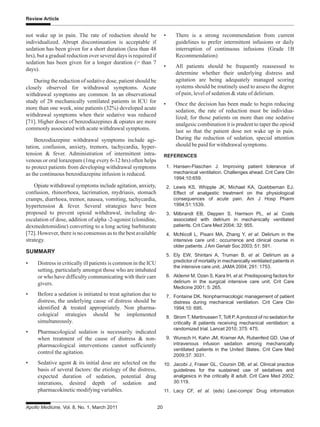 Apollo Medicine, Vol. 8, No. 1, March 2011 20
Review Article
not wake up in pain. The rate of reduction should be
individualized. Abrupt discontinuation is acceptable if
sedation has been given for a short duration (less than 48
hrs), but a gradual reduction over several days is required if
sedation has been given for a longer duration (> than 7
days).
During the reduction of sedative dose, patient should be
closely observed for withdrawal symptoms. Acute
withdrawal symptoms are common. In an observational
study of 28 mechanically ventilated patients in ICU for
more than one week, nine patients (32%) developed acute
withdrawal symptoms when their sedative was reduced
[71]. Higher doses of benzodiazepines & opiates are more
commonly associated with acute withdrawal symptoms.
Benzodiazepine withdrawal symptoms include agi-
tation, confusion, anxiety, tremors, tachycardia, hyper-
tension & fever. Administration of intermittent intra-
venous or oral lorazepam (1mg every 6-12 hrs) often helps
to protect patients from developing withdrawal symptoms
as the continuous benzodiazepine infusion is reduced.
Opiate withdrawal symptoms include agitation, anxiety,
confusion, rhinorrhoea, lacrimation, mydriasis, stomach
cramps, diarrhoea, tremor, nausea, vomiting, tachycardia,
hypertension & fever. Several strategies have been
proposed to prevent opioid withdrawal, including de-
escalation of dose, addition of alpha -2-agonist (clonidine,
dexmedetomidine) converting to a long acting barbiturate
[72]. However, there is no consensus as to the best available
strategy.
SUMMARY
• Distress in critically ill patients is common in the ICU
setting, particularly amongst those who are intubated
or who have difficulty communicating with their care
givers.
• Before a sedation is initiated to treat agitation due to
distress, the underlying cause of distress should be
identified & treated appropriately. Non pharma-
cological strategies should be implemented
simultaneously.
• Pharmacological sedation is necessarily indicated
when treatment of the cause of distress & non-
pharmacological interventions cannot sufficiently
control the agitation.
• Sedative agent & its initial dose are selected on the
basis of several factors: the etiology of the distress,
expected duration of sedation, potential drug
interations, desired depth of sedation and
pharmacokinetic modifying variables.
• There is a strong recommendation from current
guidelines to prefer intermittent infusions or daily
interruption of continuous infusions (Grade 1B
Recommendation)
• All patients should be frequently reassessed to
determine whether their underlying distress and
agitation are being adequately managed scoring
systems should be routinely used to assess the degree
of pain, level of sedation & state of delirium.
• Once the decision has been made to begin reducing
sedation, the rate of reduction must be individua-
lized; for those patients on more than one sedative
analgesic combination it is prudent to taper the opioid
last so that the patient dose not wake up in pain.
During the reduction of sedation, special attention
should be paid for withdrawal symptoms.
REFERENCES
1. Hansen-Flaschen J. Improving patient tolerance of
mechanical ventilation. Challenges ahead. Crit Care Clin
1994;10:659.
2. Lewis KS, Whipple JK, Michael KA, Quebbeman EJ.
Effect of analgestic treatment on the physiological
consequences of acute pain. Am J Hosp Pharm
1994;51:1539.
3. Milbrandt EB, Deppen S, Harrison PL, et al. Costs
associated with delirium in mechanically ventilated
patients. Crit Care Med 2004; 32: 955.
4. McNicoll L, Pisani MA, Zhang Y, et al. Delirium in the
intensive care unit : occurrence and clinical course in
older patients. J Am Geriatr Soc 2003; 51: 591.
5. Ely EW, Shintani A, Truman B, et al. Delirium as a
predictor of mortality in mechanically ventilated patients in
the intensive care unit. JAMA 2004; 291: 1753.
6. Aldemir M, Ozen S, Kara IH, et al. Predisposing factors for
delirium in the surgical intensive care unit. Crit Care
Medicine 2001; 5: 265.
7. Fontaine DK. Nonpharmacologic management of patient
distress during mechanical ventilation. Crit Care Clin
1994;10: 695.
8. Strom T, Martinussen T, Toft P.Aprotocol of no sedation for
critically ill patients receiving mechanical ventilation: a
randomized trial. Lancet 2010; 375: 475.
9. Wunsch H, Kahn JM, Kramer AA, Rubenfeid GD. Use of
intravenous infusion sedation among mechanically
ventilated patients in the United States. Crit Care Med
2009;37: 3031.
10. Jacobi J, Fraser GL, Coursin DB, et al. Clinical practice
guidelines for the sustained use of sedatives and
analgesics in the critically ill adult. Crit Care Med 2002;
30:119.
11. Lacy CF, et al. (eds) Lexi-comps’ Drug information
 