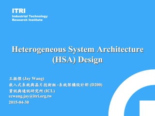 ITRI
Industrial Technology
Research Institute
Heterogeneous System Architecture
(HSA) Design
王振傑 (Jay Wang)
嵌入式系統與晶片技術組 -系統架構設計部 (D200)
資訊與通訊研究所 (ICL)
ccwang.jay@itri.org.tw
2015-04-30
 