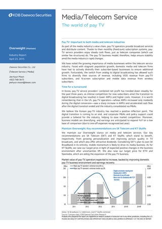 Analysts who prepared this report are registered as research analysts in Korea but not in any other jurisdiction, including the U.S.
PLEASE SEE ANALYST CERTIFICATIONS AND IMPORTANT DISCLOSURES & DISCLAIMERS IN APPENDIX 1 AT THE END OF REPORT.
Media/Telecom Service
The world of pay TV
Pay TV: Important to both media and telecom industries
As part of the media industry’s value chain, pay-TV operators provide broadcast services
and distribute content. Thanks to their monthly (fixed-sum) subscription systems, pay-
TV service providers enjoy steady cash flows, just as telecom companies (which use
similar fee structures) do. The pay TV business model, therefore, helps ensure stability
amid the media industry’s rapid changes.
We have noted the growing importance of media businesses within the telecom service
industry. Faced with stagnant population growth, domestic media and telecom firms
have had to actively diversify their subscriber-based businesses to ensure additional
growth. Fortunately, the switch from analog to digital broadcasting has allowed such
firms to diversify their sources of revenue, including VOD revenue from pay-TV
subscribers, and N-screen subscription and mobile data revenue from wireless
subscribers.
Time for a turnaround
In Korea, pay-TV service providers’ combined net profit has trended down steadily for
the past three years, as intense competition for new subscribers amid the transition to
digital broadcasting has resulted in lower ARPU and higher costs. However, it is worth
remembering that in the US, pay-TV operators—whose ARPU increased only modestly
during the digital conversion—saw a sharp increase in ARPU and accelerated cash flow
after the digital transition ended and the industry consolidated via M&As.
We believe the Korean pay-TV industry has reached a positive inflection point. The
digital transition is coming to an end, and corporate M&As and policy support could
provide a tailwind for the industry, helping to ease market competition. Moreover,
business models are diversifying, and earnings are anticipated to expand YoY on a low
base of comparison (due to one-off expenses recognized last year).
Maintain Overweight; Key recommendations are SK Telecom and KT Skylife
We maintain our Overweight stance on media and telecom services. Our key
recommendations are SK Telecom (SKT) and KT Skylife, which stand to benefit,
respectively, from growing personalization and improving picture quality in TV
broadcasts, and which also offer attractive dividends. Considering SKT’s plan to own SK
Broadband in its entirety, mobile momentum is likely to drive its media business. As for
KT Skylife, we raise our target price in light of expected positive changes in the business
environment after uncertainties lift. We also raise our target price for KTH and
Nasmedia, which are aiding the expansion of the pay-TV business.
Overweight (Maintain)
Industry Report
April 23, 2015
Daewoo Securities Co., Ltd.
[Telecom Service / Media]
Jee-hyun Moon
+822-768-3615
jeehyun.moon@dwsec.com
Market value of pay-TV operators expected to increase, backed by improving domestic
pay-TV business environment and earnings recovery
Notes: SK Broadband, CJ HelloVision, and KT Skylife combined
Source: Company data, KDB Daewoo Securities Research
2,500
3,000
3,500
4,000
4,500
50
100
150
200
250
2011 2012 2013 2014 2015F 2016F
(Wbn)(Wbn) Major pay-TV operators' combined net profit (L)
Major pay-TV operators' combined market cap (R)
- Depreciation on digital conversion
- Marketing expenses
- Fall in ARPU with expansion of bundled products
- KT Skylife: One-off lawsuit cost
- CJ HelloVision: Loss on disposable assets
- Digital conversion nearing end
- Slowing fall in ARPU
- Removal of one-off costs
- More room for dividends with FCF
recovery
 