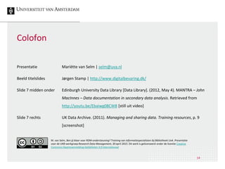 14
Colofon
Presentatie Mariëtte van Selm | selm@uva.nl
Beeld titelslides Jørgen Stamp | http://www.digitalbevaring.dk/
Slide 7 midden onder Edinburgh University Data Library [Data Library]. (2012, May 4). MANTRA – John
MacInnes – Data documentation in secondary data analysis. Retrieved from
http://youtu.be/Ebaiwg08CW8 [still uit video]
Slide 7 rechts UK Data Archive. (2011). Managing and sharing data. Training resources, p. 9
[screenshot]
M. van Selm, Ben jij klaar voor RDM-ondersteuning? Training van informatiespecialisten bij Bibliotheek UvA. Presentatie
voor de UKB-werkgroep Research Data Management, 30 april 2015. Dit werk is gelicenseerd onder de licentie Creative
Commons Naamsvermelding-GelijkDelen 4.0 Internationaal
 