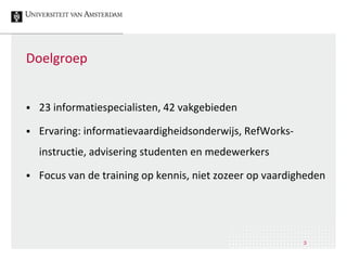 Doelgroep
 23 informatiespecialisten, 42 vakgebieden
 Ervaring: informatievaardigheidsonderwijs, RefWorks-
instructie, advisering studenten en medewerkers
 Focus van de training op kennis, niet zozeer op vaardigheden
3
 