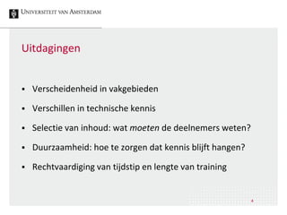 Uitdagingen
 Verscheidenheid in vakgebieden
 Verschillen in technische kennis
 Selectie van inhoud: wat moeten de deelnemers weten?
 Duurzaamheid: hoe te zorgen dat kennis blijft hangen?
 Rechtvaardiging van tijdstip en lengte van training
4
 