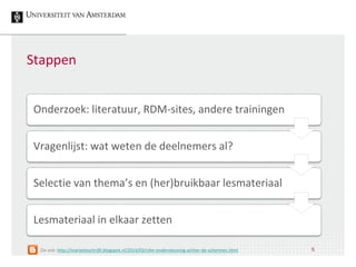 Stappen
Onderzoek: literatuur, RDM-sites, andere trainingen
Vragenlijst: wat weten de deelnemers al?
Selectie van thema’s en (her)bruikbaar lesmateriaal
Lesmateriaal in elkaar zetten
5Zie ook: http://marietteschrijft.blogspot.nl/2014/03/rdm-ondersteuning-achter-de-schermen.html
 