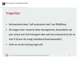 Vragenlijst
 Geïnspireerd door ‘self evaluation tool’ van RDMRose
 20 vragen over research data management, beoordelen op
een schaal van 0 (ik heb geen idee wat het antwoord is) tot en
met 4 (ik kan de vraag uitstekend beantwoorden)
 Vóór en na de training ingevuld
9Zie ook: http://marietteschrijft.blogspot.nl/2014/02/rdm-ondersteuning-in-21-vragen.html
 