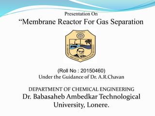 Presentation On
“Membrane Reactor For Gas Separation
(Roll No : 20150460)
Under the Guidance of Dr. A.R.Chavan
DEPARTMENT OF CHEMICAL ENGINEERING
Dr. Babasaheb Ambedkar Technological
University, Lonere.
 