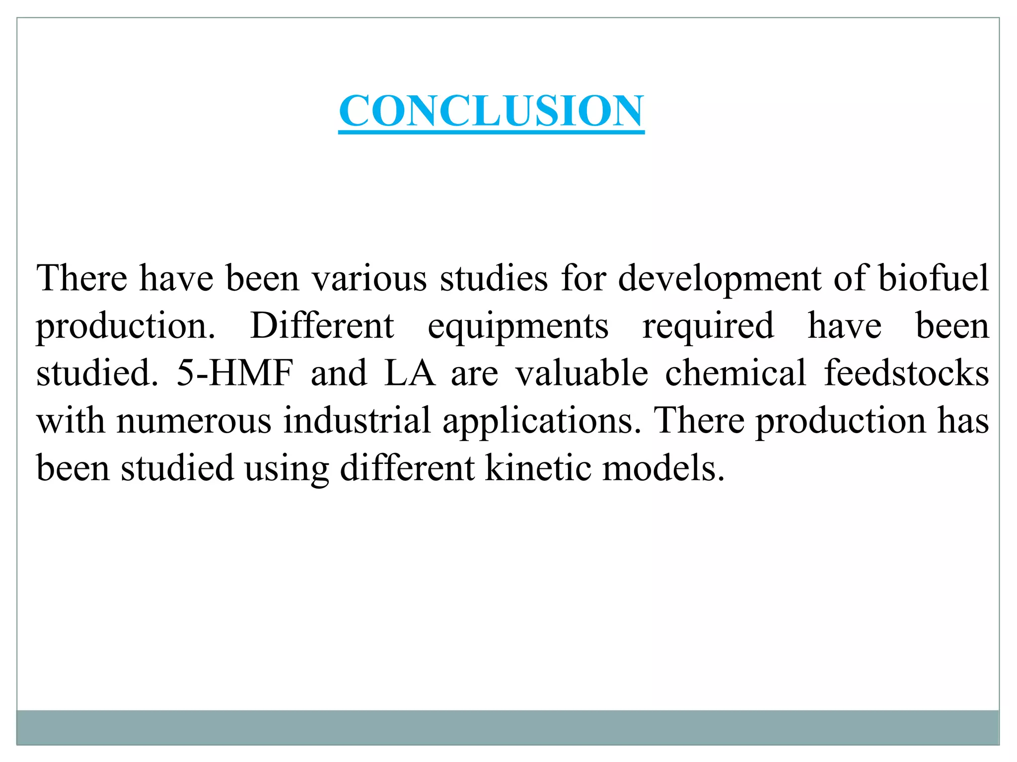 CONCLUSION
There have been various studies for development of biofuel
production. Different equipments required have been
studied. 5-HMF and LA are valuable chemical feedstocks
with numerous industrial applications. There production has
been studied using different kinetic models.
