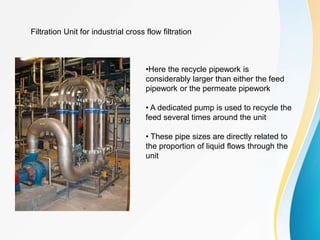 Filtration Unit for industrial cross flow filtration
•Here the recycle pipework is
considerably larger than either the feed
pipework or the permeate pipework
• A dedicated pump is used to recycle the
feed several times around the unit
• These pipe sizes are directly related to
the proportion of liquid flows through the
unit
 