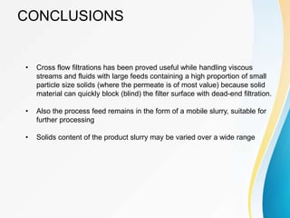 CONCLUSIONS
• Cross flow filtrations has been proved useful while handling viscous
streams and fluids with large feeds containing a high proportion of small
particle size solids (where the permeate is of most value) because solid
material can quickly block (blind) the filter surface with dead-end filtration.
• Also the process feed remains in the form of a mobile slurry, suitable for
further processing
• Solids content of the product slurry may be varied over a wide range
 