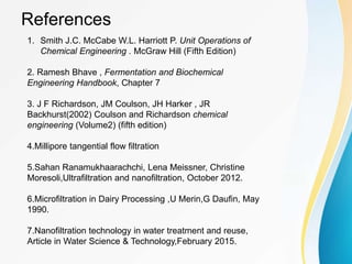 References
1. Smith J.C. McCabe W.L. Harriott P. Unit Operations of
Chemical Engineering . McGraw Hill (Fifth Edition)
2. Ramesh Bhave , Fermentation and Biochemical
Engineering Handbook, Chapter 7
3. J F Richardson, JM Coulson, JH Harker , JR
Backhurst(2002) Coulson and Richardson chemical
engineering (Volume2) (fifth edition)
4.Millipore tangential flow filtration
5.Sahan Ranamukhaarachchi, Lena Meissner, Christine
Moresoli,Ultrafiltration and nanofiltration, October 2012.
6.Microfiltration in Dairy Processing ,U Merin,G Daufin, May
1990.
7.Nanofiltration technology in water treatment and reuse,
Article in Water Science & Technology,February 2015.
 