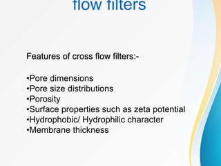 flow filters
•Pore dimensions
•Pore size distributions
•Porosity
•Surface properties such as zeta potential
•Hydrophobic/ Hydrophilic character
•Membrane thickness
Features of cross flow filters:-
 