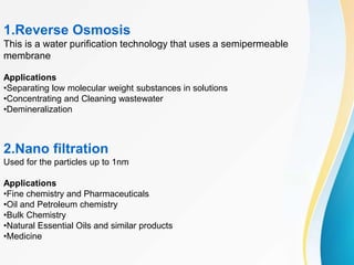 1.Reverse Osmosis
This is a water purification technology that uses a semipermeable
membrane
Applications
•Separating low molecular weight substances in solutions
•Concentrating and Cleaning wastewater
•Demineralization
2.Nano filtration
Used for the particles up to 1nm
Applications
•Fine chemistry and Pharmaceuticals
•Oil and Petroleum chemistry
•Bulk Chemistry
•Natural Essential Oils and similar products
•Medicine
 