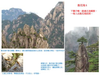 下獅子峰，路過北海賓館，
一堆人在散花塢拍照。
散花塢中著名景點 - 筆架山，最右側那個說是姜太公釣魚，是有幾分神似，可釣竿何在?
夢筆生花，散花塢中著名景點，
也是黃山最有名的景點之一，
故事源自李白，據說原樹已死，
這棵是二代。
山道上的野鳥，導遊說是黃雀，不太怕人，好現象。
散花塢 1
 