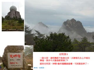 一路大雨，連相機都不敢拿出來，沃德慎先生心中暗自
懊惱，莫非今天整個都要黃了?
捱到光明頂，神哪! 雖然還霧鎖重樓，可雨算是停了。
09:41，光明頂。
光明頂 1
 