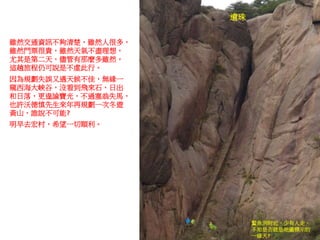 遺珠
雖然交通資訊不夠清楚，雖然人很多，
雖然門票很貴，雖然天氣不盡理想，
尤其是第二天，儘管有那麼多雖然，
這趟旅程仍可說是不虛此行。
因為規劃失誤又遇天候不佳，無緣一
窺西海大峽谷，沒看到飛來石、日出
和日落，更遑論寶光，不過塞翁失馬，
也許沃德慎先生來年再規劃一次冬遊
黃山，誰說不可能?
明早去宏村，希望一切順利。
鰲魚洞附近，少有人走，
不知是否就是地圖標示的
一線天?
 