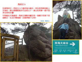 飛來石 1
先看飛來石，再從北入口進西海大峽谷，到谷底再搭地軌上
天海站，接白雲賓館後步行由前山下，黃山的美景一個不落，
多完美的計畫!
可惜越走天氣越差，飛來石景點四顧茫然，看樣子即便下西
海峽谷，也沒什麼看頭，回頭準備下山吧!
10:43，飛來石。
 
