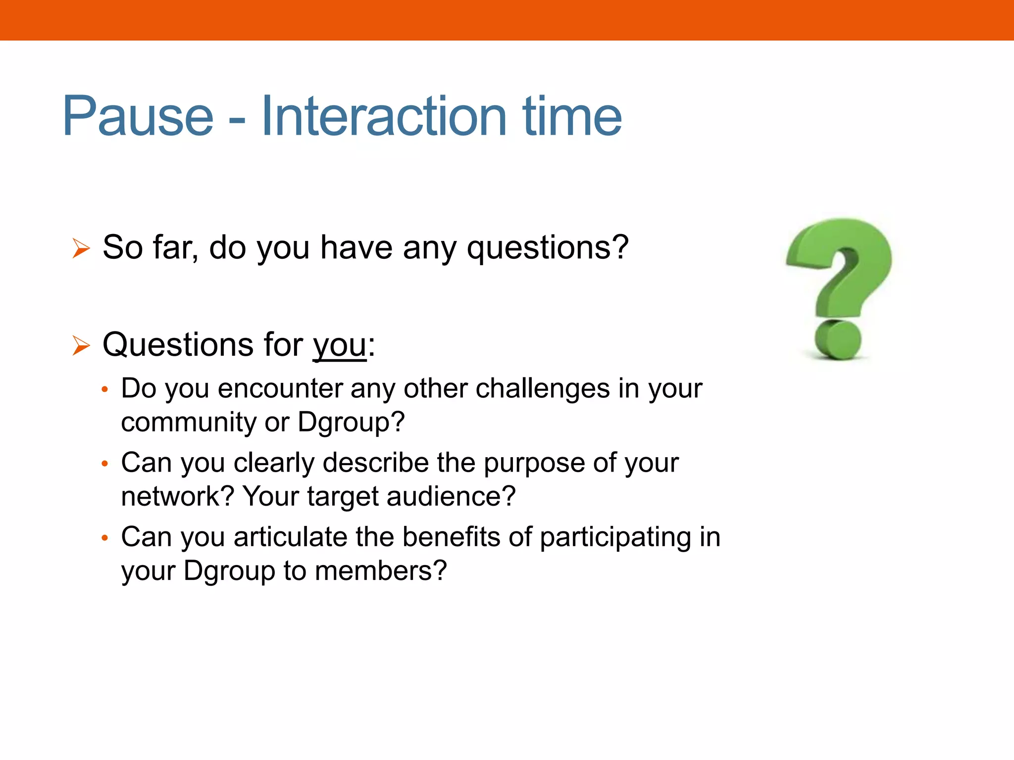 Pause - Interaction time
 So far, do you have any questions?
 Questions for you:
• Do you encounter any other challenges in your
community or Dgroup?
• Can you clearly describe the purpose of your
network? Your target audience?
• Can you articulate the benefits of participating in
your Dgroup to members?
 