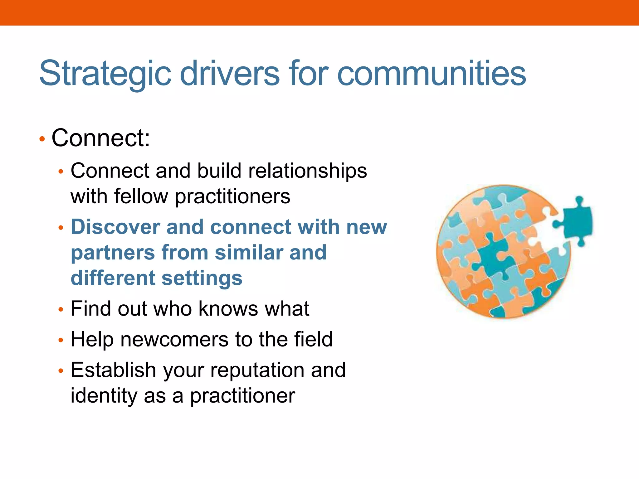 Strategic drivers for communities
• Connect:
• Connect and build relationships
with fellow practitioners
• Discover and connect with new
partners from similar and
different settings
• Find out who knows what
• Help newcomers to the field
• Establish your reputation and
identity as a practitioner
 