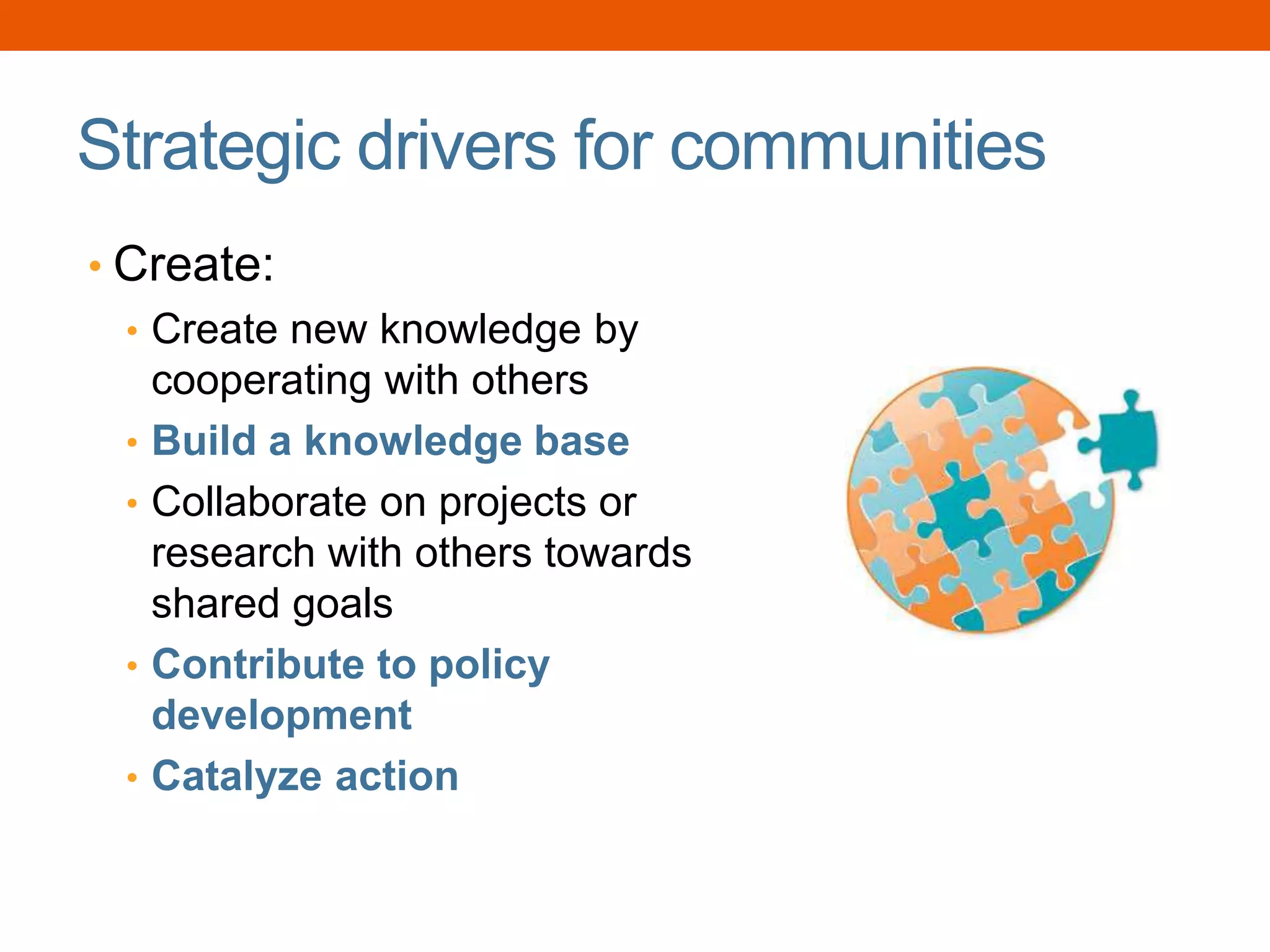 Strategic drivers for communities
• Create:
• Create new knowledge by
cooperating with others
• Build a knowledge base
• Collaborate on projects or
research with others towards
shared goals
• Contribute to policy
development
• Catalyze action
 