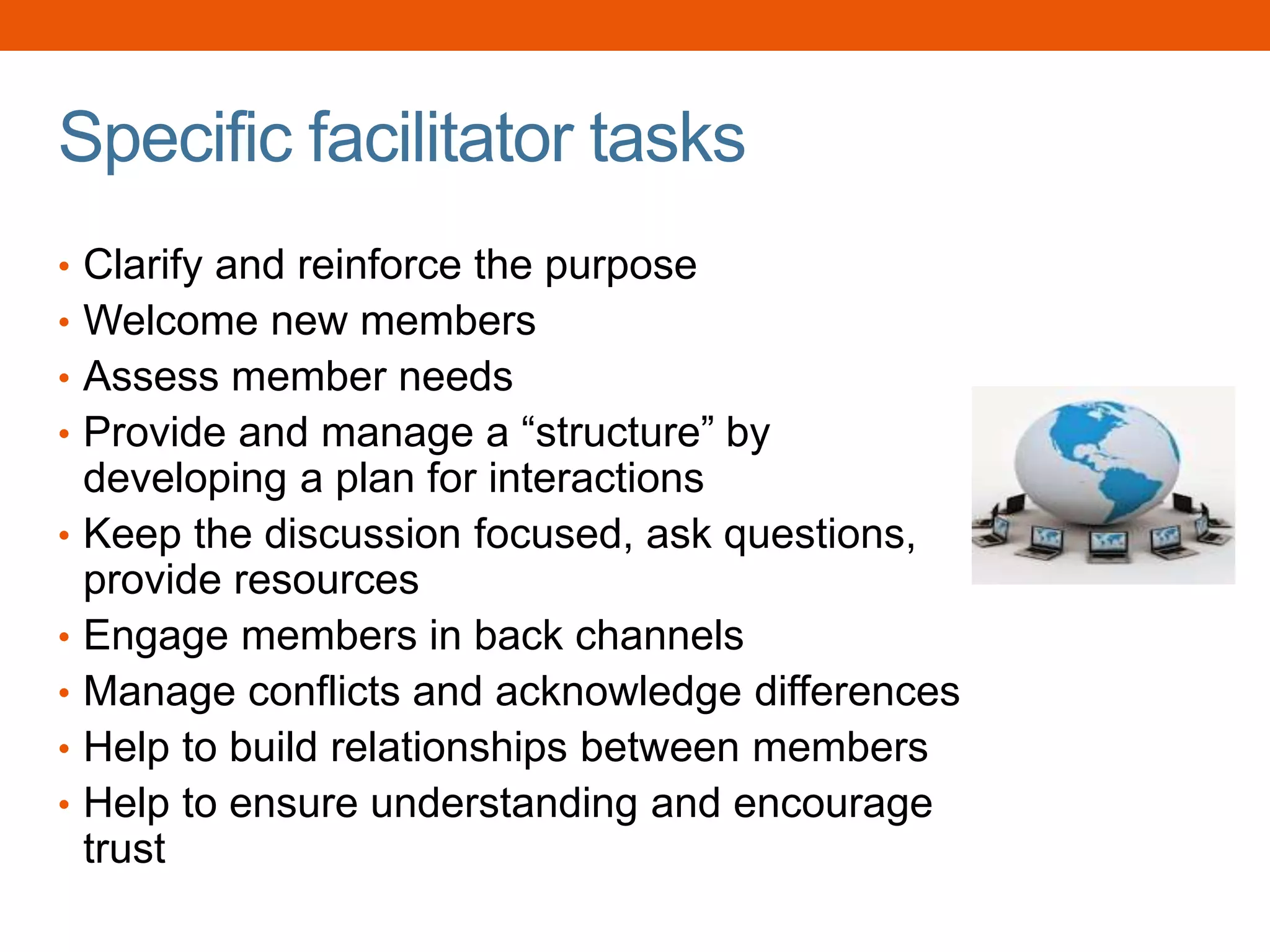 Specific facilitator tasks
• Clarify and reinforce the purpose
• Welcome new members
• Assess member needs
• Provide and manage a “structure” by
developing a plan for interactions
• Keep the discussion focused, ask questions,
provide resources
• Engage members in back channels
• Manage conflicts and acknowledge differences
• Help to build relationships between members
• Help to ensure understanding and encourage
trust
 