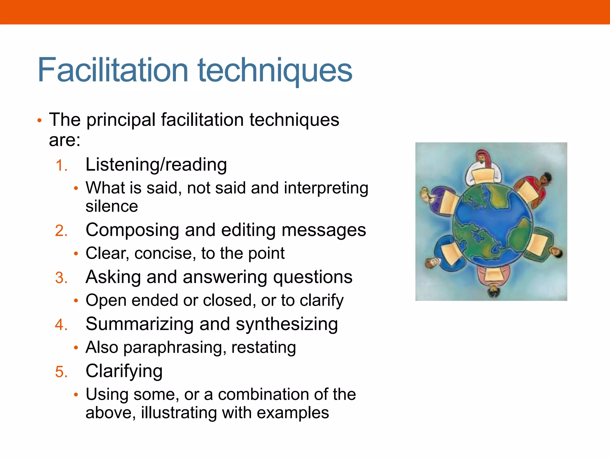 Facilitation techniques
• The principal facilitation techniques
are:
1. Listening/reading
• What is said, not said and interpreting
silence
2. Composing and editing messages
• Clear, concise, to the point
3. Asking and answering questions
• Open ended or closed, or to clarify
4. Summarizing and synthesizing
• Also paraphrasing, restating
5. Clarifying
• Using some, or a combination of the
above, illustrating with examples
 