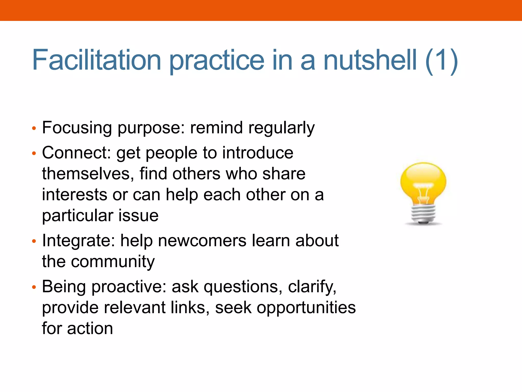 Facilitation practice in a nutshell (1)
• Focusing purpose: remind regularly
• Connect: get people to introduce
themselves, find others who share
interests or can help each other on a
particular issue
• Integrate: help newcomers learn about
the community
• Being proactive: ask questions, clarify,
provide relevant links, seek opportunities
for action
 