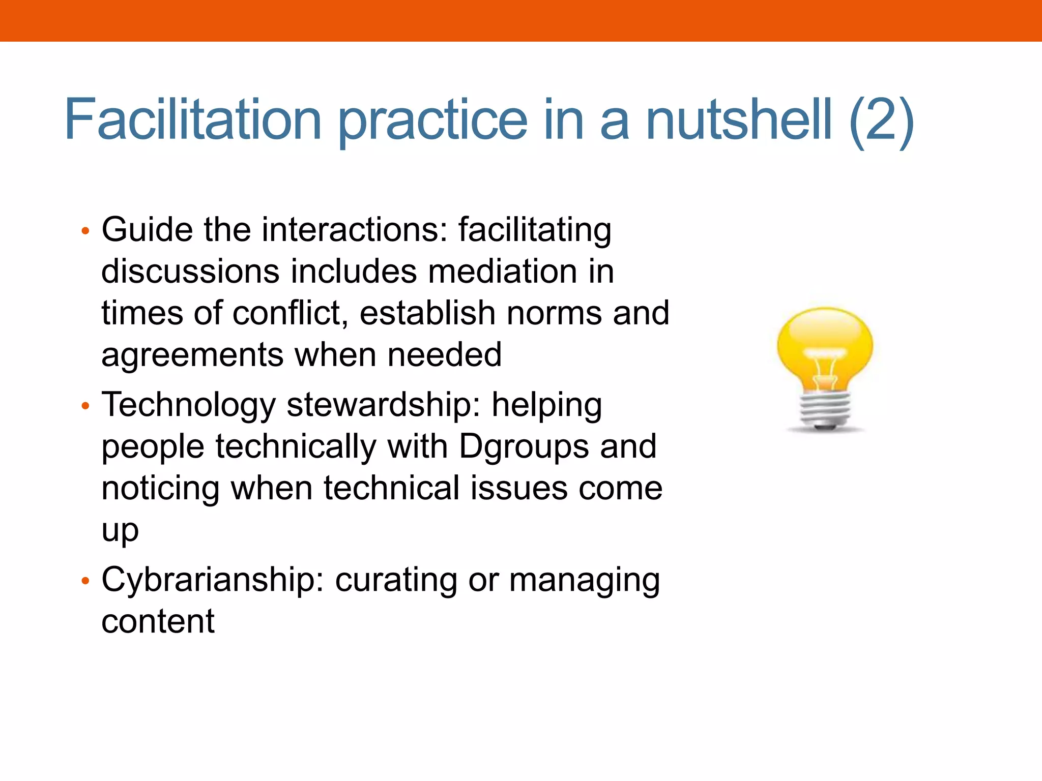 Facilitation practice in a nutshell (2)
• Guide the interactions: facilitating
discussions includes mediation in
times of conflict, establish norms and
agreements when needed
• Technology stewardship: helping
people technically with Dgroups and
noticing when technical issues come
up
• Cybrarianship: curating or managing
content
 