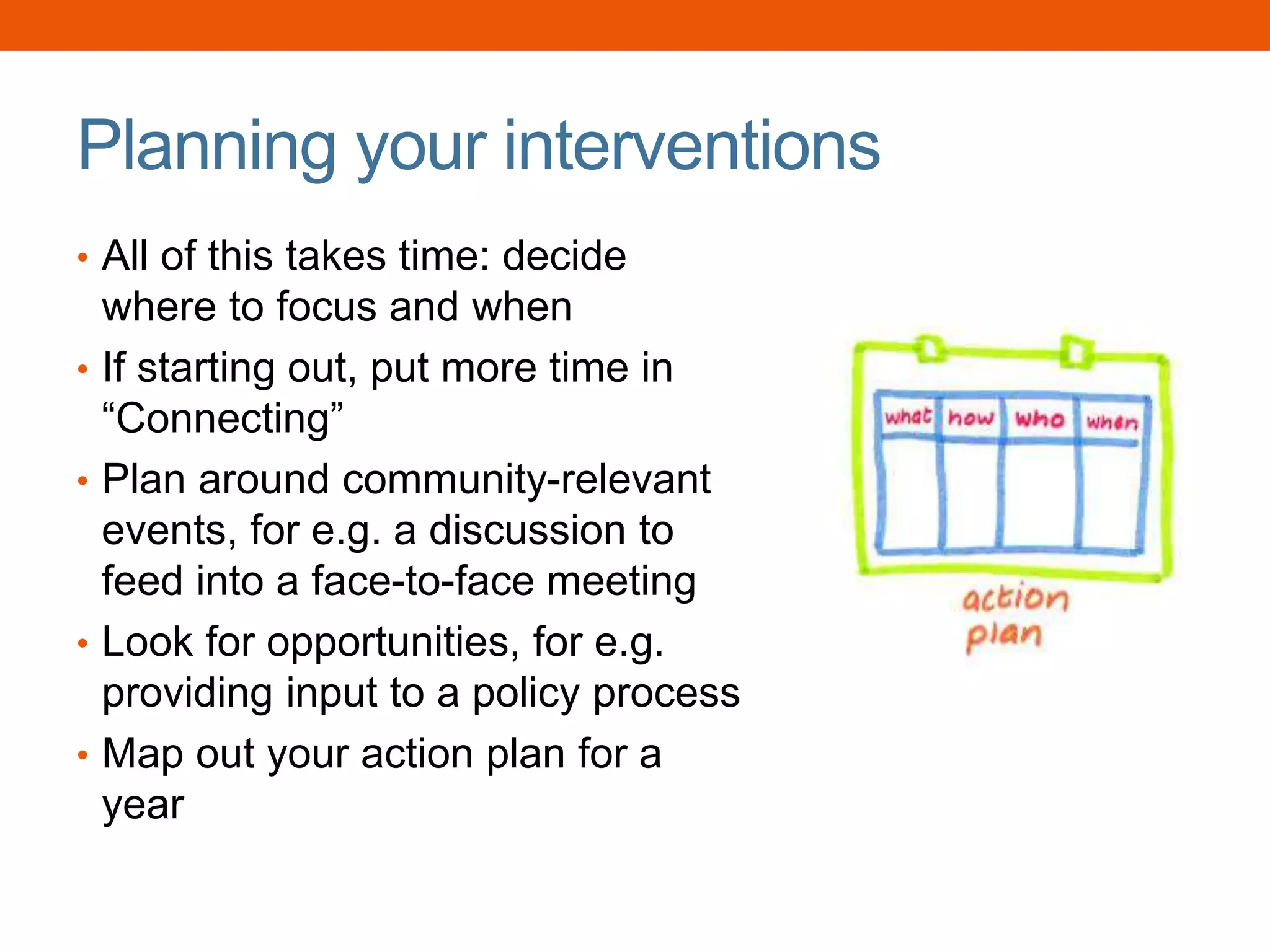 Planning your interventions
• All of this takes time: decide
where to focus and when
• If starting out, put more time in
“Connecting”
• Plan around community-relevant
events, for e.g. a discussion to
feed into a face-to-face meeting
• Look for opportunities, for e.g.
providing input to a policy process
• Map out your action plan for a
year
 