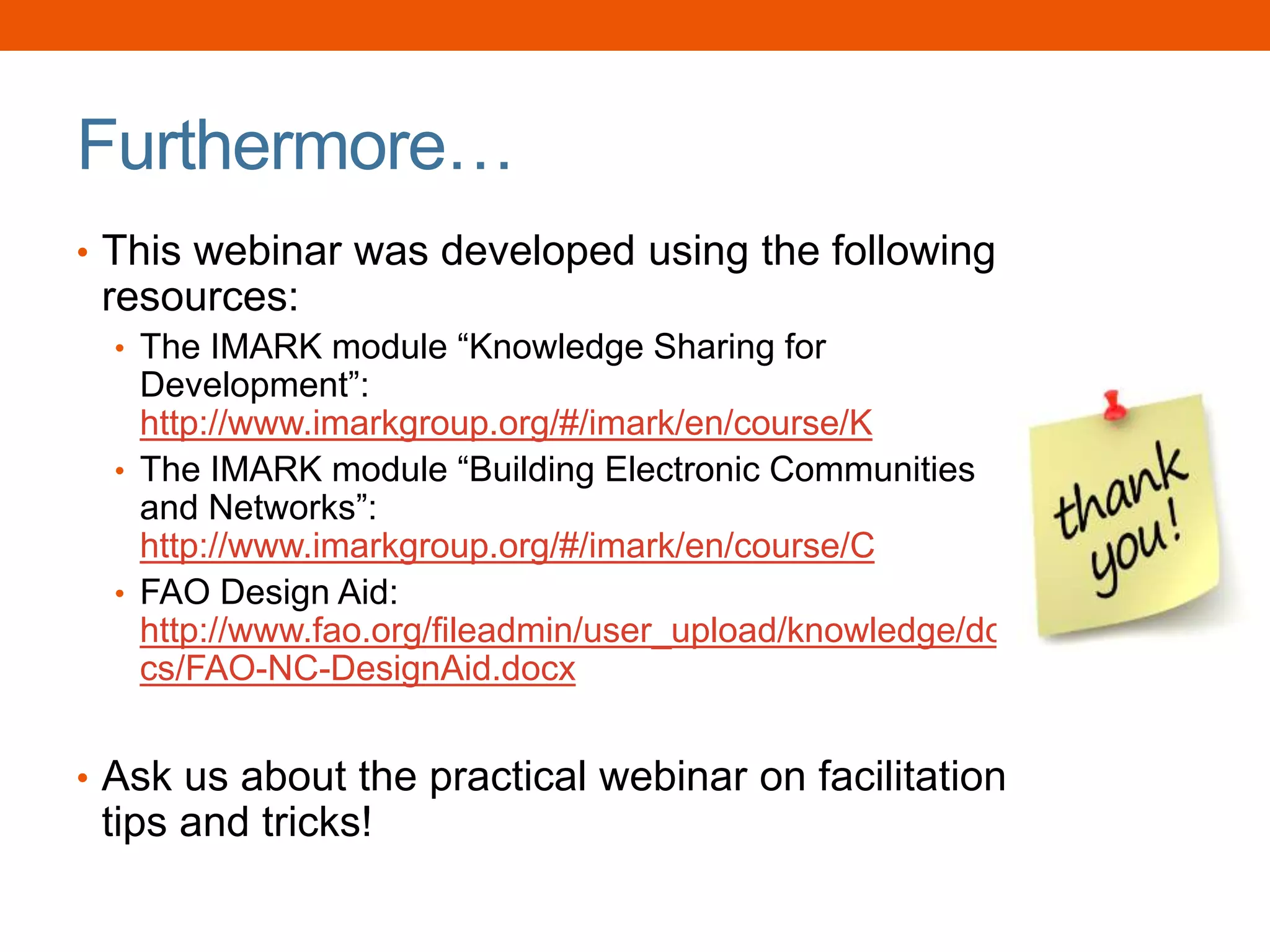 Furthermore…
• This webinar was developed using the following
resources:
• The IMARK module “Knowledge Sharing for
Development”:
http://www.imarkgroup.org/#/imark/en/course/K
• The IMARK module “Building Electronic Communities
and Networks”:
http://www.imarkgroup.org/#/imark/en/course/C
• FAO Design Aid:
http://www.fao.org/fileadmin/user_upload/knowledge/do
cs/FAO-NC-DesignAid.docx
• Ask us about the practical webinar on facilitation
tips and tricks!
 