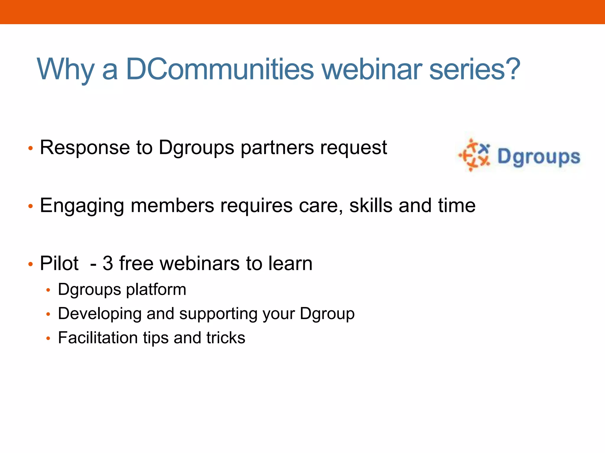 Why a DCommunities webinar series?
• Response to Dgroups partners request
• Engaging members requires care, skills and time
• Pilot - 3 free webinars to learn
• Dgroups platform
• Developing and supporting your Dgroup
• Facilitation tips and tricks
 