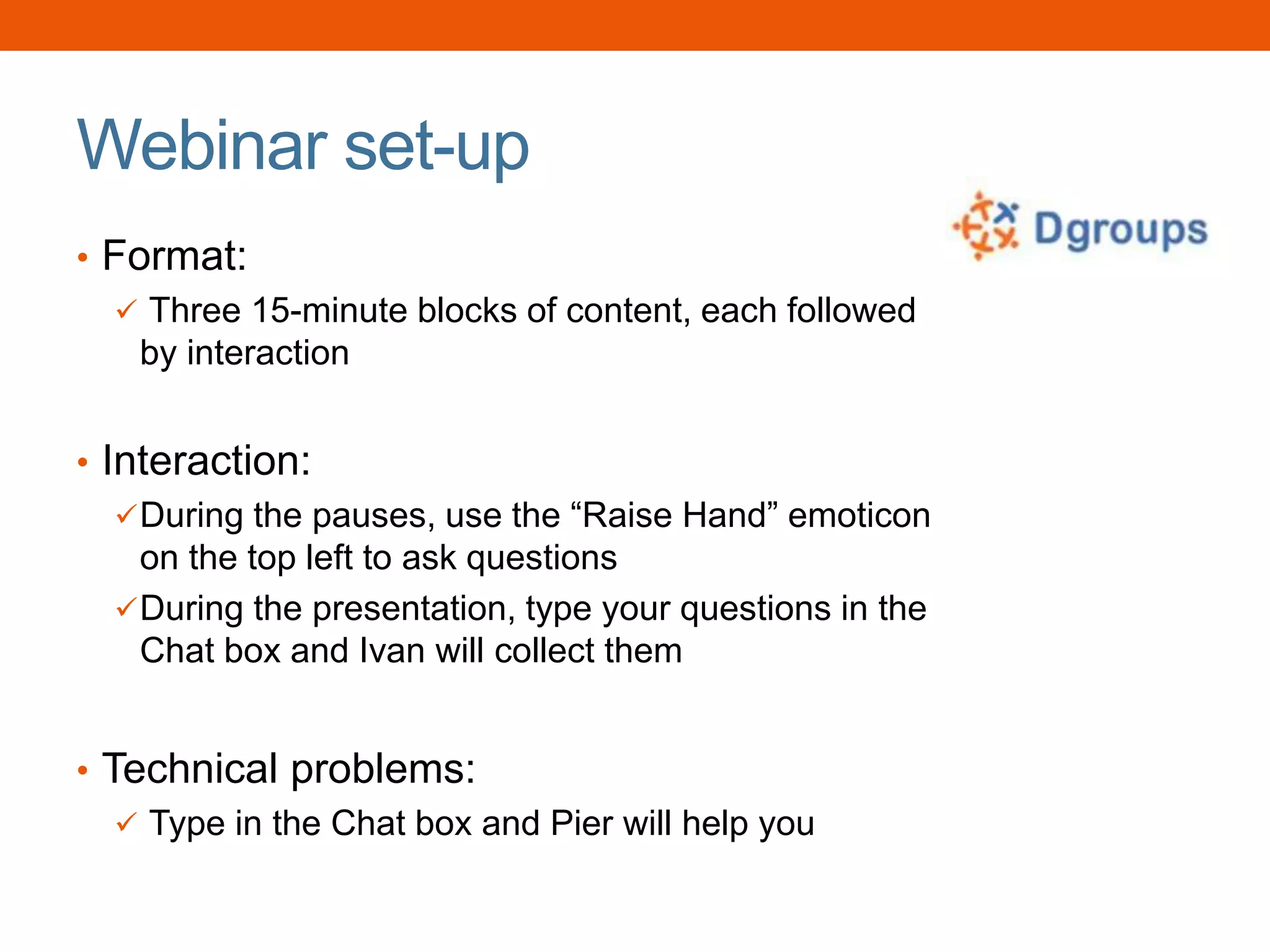 Webinar set-up
• Format:
 Three 15-minute blocks of content, each followed
by interaction
• Interaction:
During the pauses, use the “Raise Hand” emoticon
on the top left to ask questions
During the presentation, type your questions in the
Chat box and Ivan will collect them
• Technical problems:
 Type in the Chat box and Pier will help you
 
