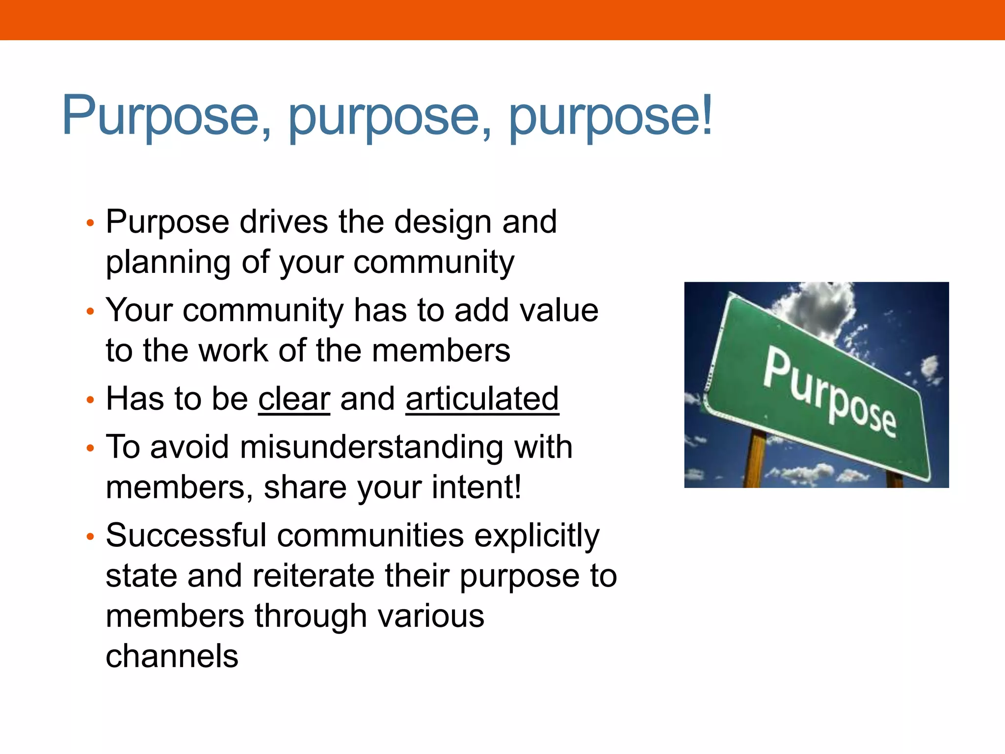 Purpose, purpose, purpose!
• Purpose drives the design and
planning of your community
• Your community has to add value
to the work of the members
• Has to be clear and articulated
• To avoid misunderstanding with
members, share your intent!
• Successful communities explicitly
state and reiterate their purpose to
members through various
channels
 