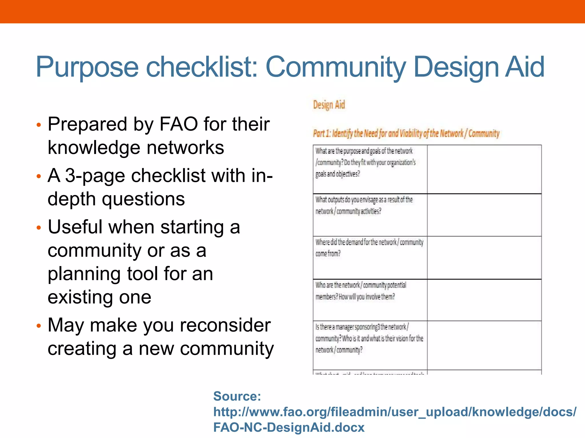 Purpose checklist: Community Design Aid
• Prepared by FAO for their
knowledge networks
• A 3-page checklist with in-
depth questions
• Useful when starting a
community or as a
planning tool for an
existing one
• May make you reconsider
creating a new community
Source:
http://www.fao.org/fileadmin/user_upload/knowledge/docs/
FAO-NC-DesignAid.docx
 