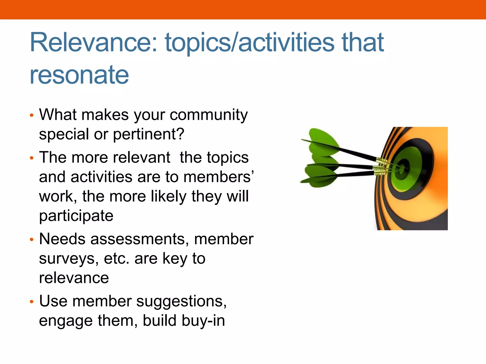 Relevance: topics/activities that
resonate
• What makes your community
special or pertinent?
• The more relevant the topics
and activities are to members’
work, the more likely they will
participate
• Needs assessments, member
surveys, etc. are key to
relevance
• Use member suggestions,
engage them, build buy-in
 