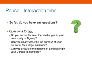 Pause - Interaction time
 So far, do you have any questions?
 Questions for you:
• Do you encounter any other challenges in your
community or Dgroup?
• Can you clearly describe the purpose of your
network? Your target audience?
• Can you articulate the benefits of participating in
your Dgroup to members?
 