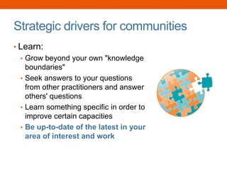 Strategic drivers for communities
• Learn:
• Grow beyond your own "knowledge
boundaries"
• Seek answers to your questions
from other practitioners and answer
others' questions
• Learn something specific in order to
improve certain capacities
• Be up-to-date of the latest in your
area of interest and work
 