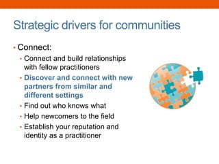 Strategic drivers for communities
• Connect:
• Connect and build relationships
with fellow practitioners
• Discover and connect with new
partners from similar and
different settings
• Find out who knows what
• Help newcomers to the field
• Establish your reputation and
identity as a practitioner
 