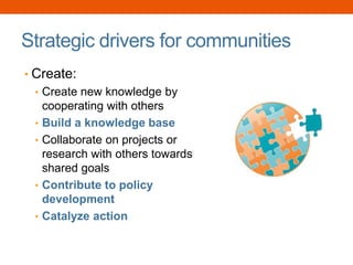 Strategic drivers for communities
• Create:
• Create new knowledge by
cooperating with others
• Build a knowledge base
• Collaborate on projects or
research with others towards
shared goals
• Contribute to policy
development
• Catalyze action
 