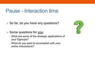 Pause - Interaction time
 So far, do you have any questions?
 Some questions for you:
• What are some of the strategic applications of
your Dgroups?
• What do you want to accomplish with your
online interactions?
 