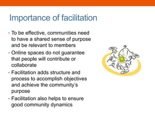 Importance of facilitation
• To be effective, communities need
to have a shared sense of purpose
and be relevant to members
• Online spaces do not guarantee
that people will contribute or
collaborate
• Facilitation adds structure and
process to accomplish objectives
and achieve the community’s
purpose
• Facilitation also helps to ensure
good community dynamics
 