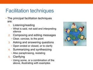 Facilitation techniques
• The principal facilitation techniques
are:
1. Listening/reading
• What is said, not said and interpreting
silence
2. Composing and editing messages
• Clear, concise, to the point
3. Asking and answering questions
• Open ended or closed, or to clarify
4. Summarizing and synthesizing
• Also paraphrasing, restating
5. Clarifying
• Using some, or a combination of the
above, illustrating with examples
 