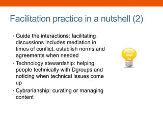 Facilitation practice in a nutshell (2)
• Guide the interactions: facilitating
discussions includes mediation in
times of conflict, establish norms and
agreements when needed
• Technology stewardship: helping
people technically with Dgroups and
noticing when technical issues come
up
• Cybrarianship: curating or managing
content
 
