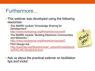 Furthermore…
• This webinar was developed using the following
resources:
• The IMARK module “Knowledge Sharing for
Development”:
http://www.imarkgroup.org/#/imark/en/course/K
• The IMARK module “Building Electronic Communities
and Networks”:
http://www.imarkgroup.org/#/imark/en/course/C
• FAO Design Aid:
http://www.fao.org/fileadmin/user_upload/knowledge/do
cs/FAO-NC-DesignAid.docx
• Ask us about the practical webinar on facilitation
tips and tricks!
 
