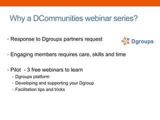 Why a DCommunities webinar series?
• Response to Dgroups partners request
• Engaging members requires care, skills and time
• Pilot - 3 free webinars to learn
• Dgroups platform
• Developing and supporting your Dgroup
• Facilitation tips and tricks
 