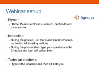 Webinar set-up
• Format:
 Three 15-minute blocks of content, each followed
by interaction
• Interaction:
During the pauses, use the “Raise Hand” emoticon
on the top left to ask questions
During the presentation, type your questions in the
Chat box and Ivan will collect them
• Technical problems:
 Type in the Chat box and Pier will help you
 