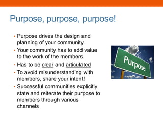 Purpose, purpose, purpose!
• Purpose drives the design and
planning of your community
• Your community has to add value
to the work of the members
• Has to be clear and articulated
• To avoid misunderstanding with
members, share your intent!
• Successful communities explicitly
state and reiterate their purpose to
members through various
channels
 