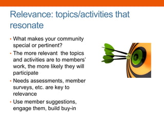 Relevance: topics/activities that
resonate
• What makes your community
special or pertinent?
• The more relevant the topics
and activities are to members’
work, the more likely they will
participate
• Needs assessments, member
surveys, etc. are key to
relevance
• Use member suggestions,
engage them, build buy-in
 