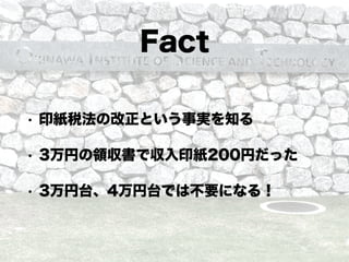 Fact
• 印紙税法の改正という事実を知る
• 3万円の領収書で収入印紙200円だった
• 3万円台、4万円台では不要になる！
 