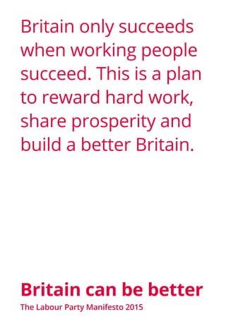 Britain can be better
Britain only succeeds
when working people
succeed. This is a plan
to reward hard work,
share prosperity and
build a better Britain.
The Labour Party Manifesto 2015
 